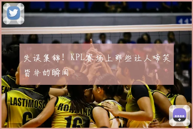 失误集锦!KPL赛场上那些让人啼笑皆非的瞬间