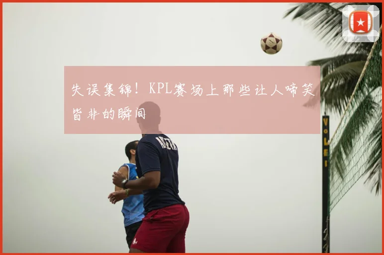 失误集锦!KPL赛场上那些让人啼笑皆非的瞬间